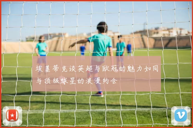 埃基蒂克谈英超与欧冠的魅力如同与顶级球星的浪漫约会