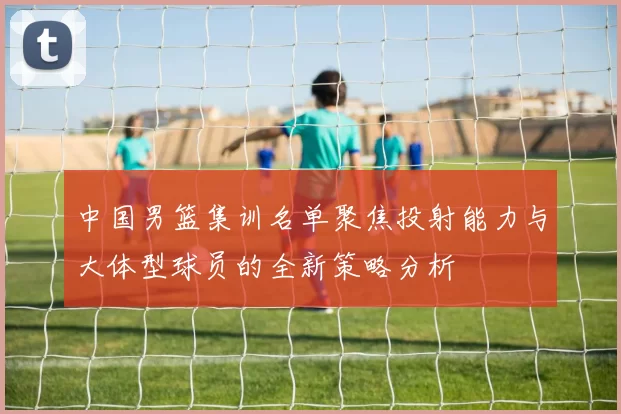 中国男篮集训名单聚焦投射能力与大体型球员的全新策略分析