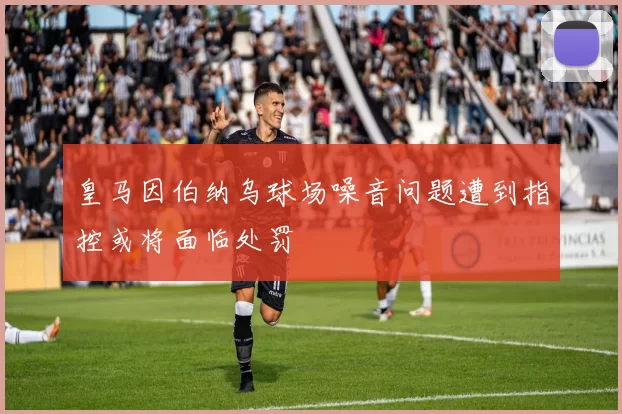 皇马因伯纳乌球场噪音问题遭到指控或将面临处罚