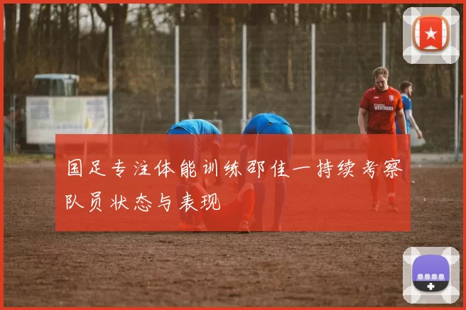 国足专注体能训练邵佳一持续考察队员状态与表现