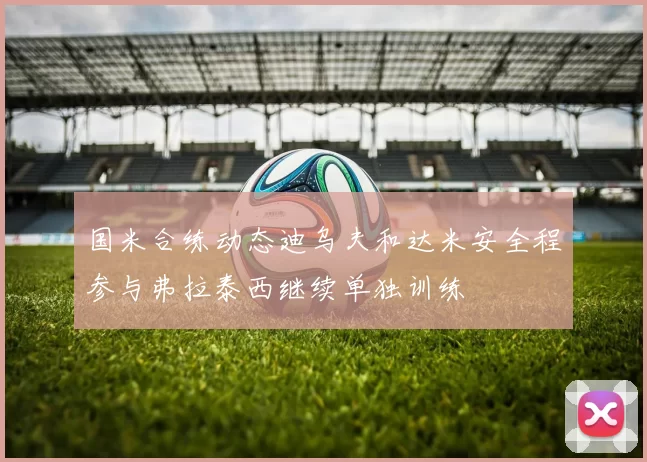 国米合练动态迪乌夫和达米安全程参与弗拉泰西继续单独训练