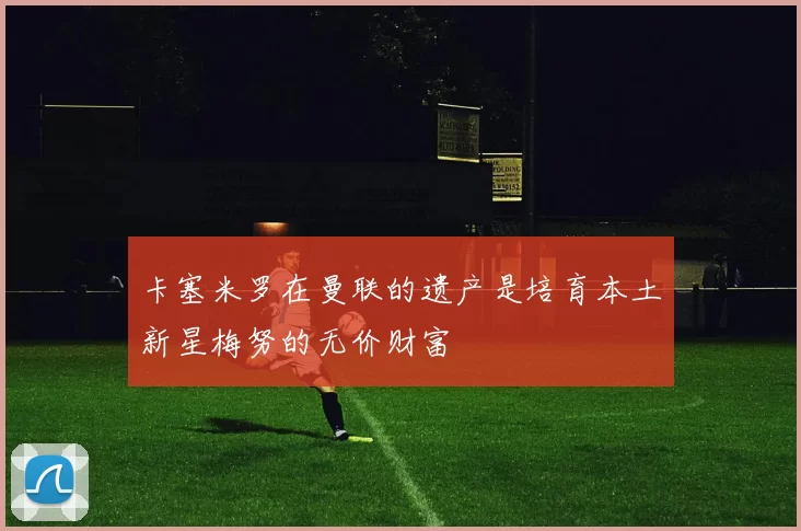 卡塞米罗在曼联的遗产是培育本土新星梅努的无价财富