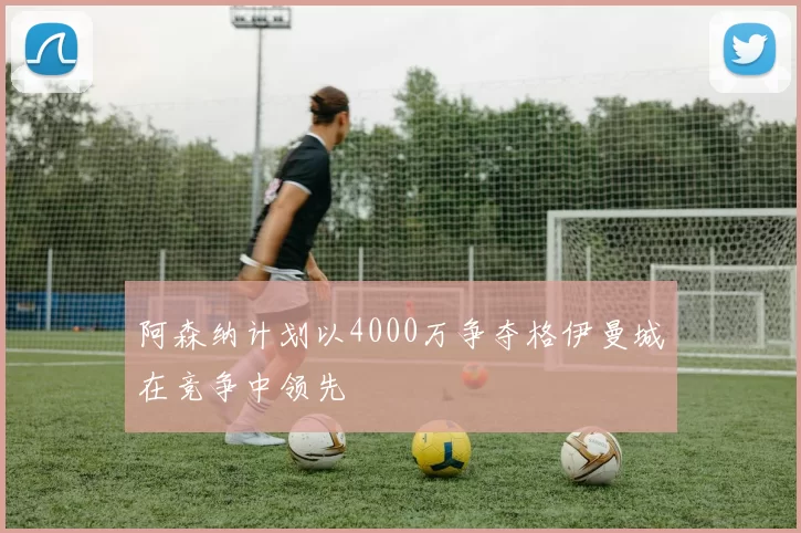 阿森纳计划以4000万争夺格伊曼城在竞争中领先