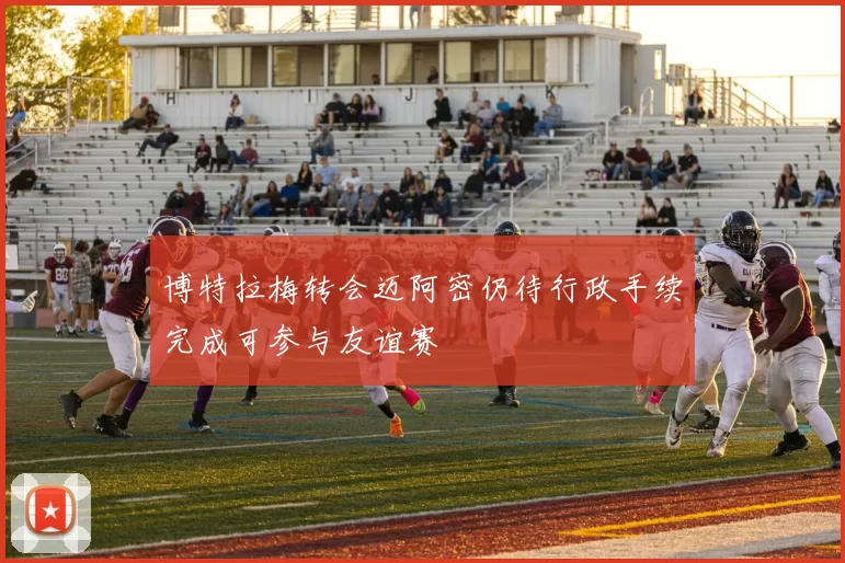 博特拉梅转会迈阿密仍待行政手续完成可参与友谊赛