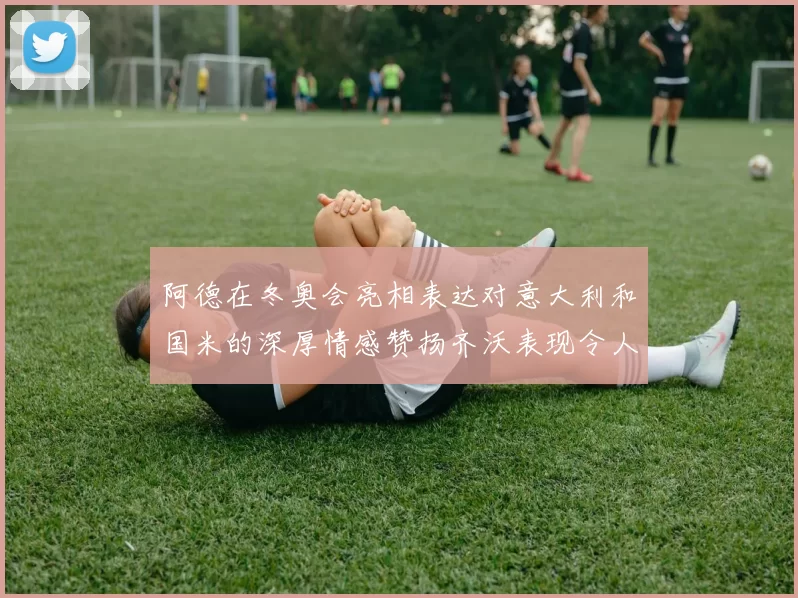 阿德在冬奥会亮相表达对意大利和国米的深厚情感赞扬齐沃表现令人惊喜