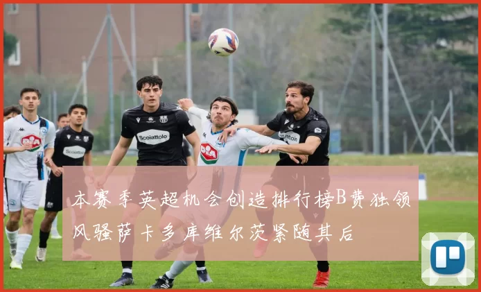 本赛季英超机会创造排行榜B费独领风骚萨卡多库维尔茨紧随其后