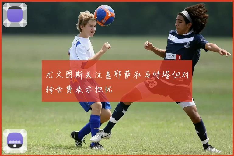 尤文图斯关注基耶萨和马特塔但对转会费表示担忧